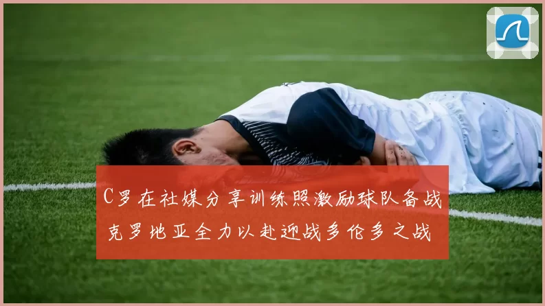 C罗在社媒分享训练照激励球队备战克罗地亚全力以赴迎战多伦多之战