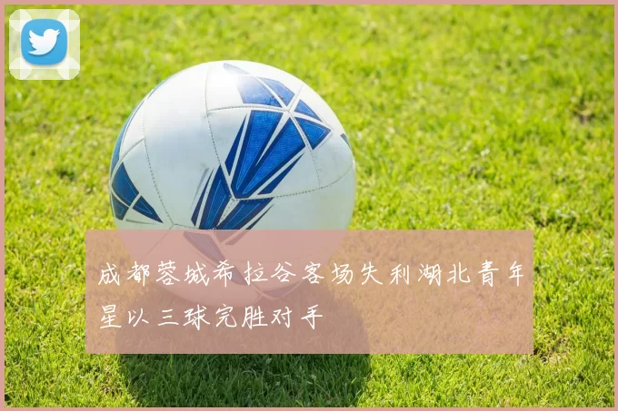 成都蓉城希拉谷客场失利湖北青年星以三球完胜对手