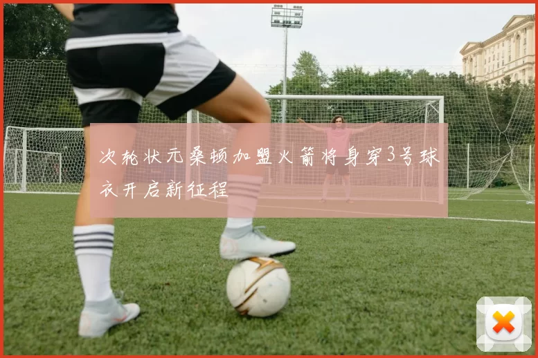 次轮状元桑顿加盟火箭将身穿3号球衣开启新征程