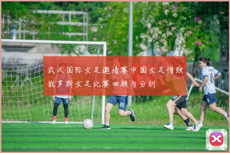 武汉国际女足邀请赛中国女足惜败俄罗斯女足比赛回顾与分析