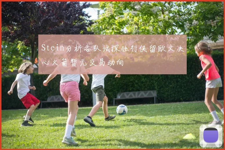 Stein分析各队试探独行侠留欧文决心火箭暂无交易动向