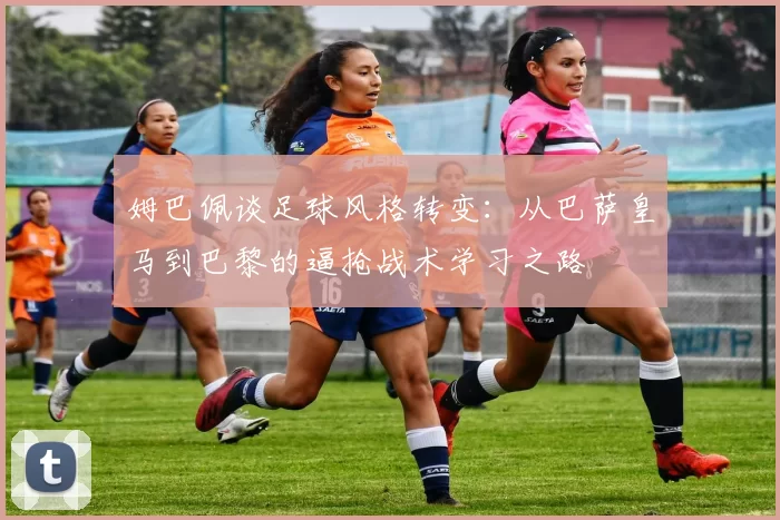 姆巴佩谈足球风格转变：从巴萨皇马到巴黎的逼抢战术学习之路