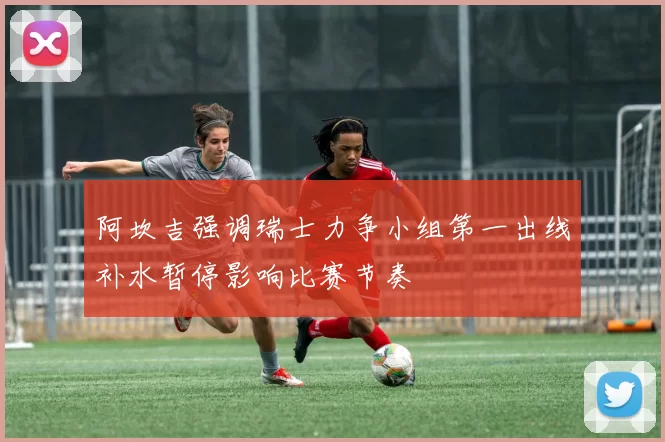 阿坎吉强调瑞士力争小组第一出线补水暂停影响比赛节奏