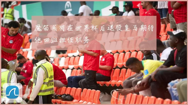 魔笛或将在世界杯后退役皇马期待他回归担任职务