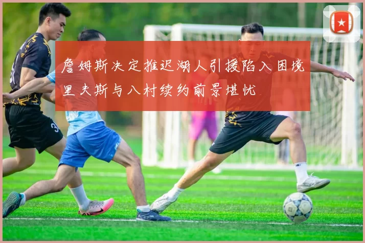 詹姆斯决定推迟湖人引援陷入困境里夫斯与八村续约前景堪忧