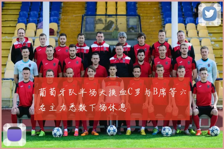 葡萄牙队半场大换血C罗与B席等六名主力悉数下场休息