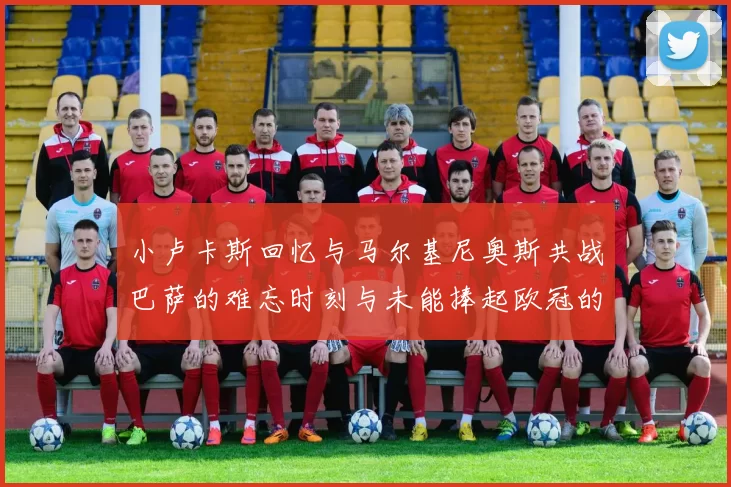 小卢卡斯回忆与马尔基尼奥斯共战巴萨的难忘时刻与未能捧起欧冠的遗憾
