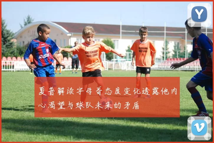 夏普解读字母哥态度变化透露他内心渴望与球队未来的矛盾