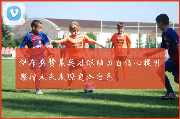 伊布盛赞莱奥进球助力自信心提升期待未来表现更加出色