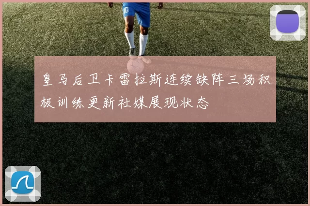 皇马后卫卡雷拉斯连续缺阵三场积极训练更新社媒展现状态