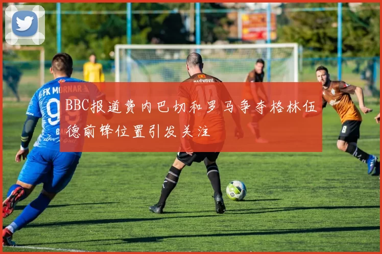BBC报道费内巴切和罗马争夺格林伍德前锋位置引发关注