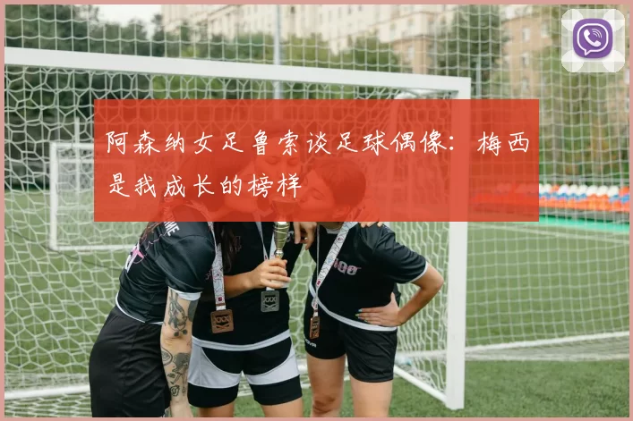 阿森纳女足鲁索谈足球偶像：梅西是我成长的榜样