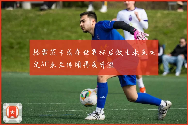 格雷茨卡或在世界杯后做出未来决定AC米兰传闻再度升温
