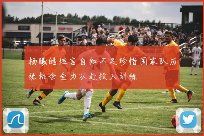 杨曦皓坦言自知不足珍惜国家队历练机会全力以赴投入训练