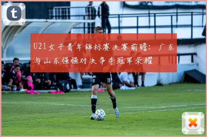 U21女子青年锦标赛决赛前瞻：广东与山东强强对决争夺冠军荣耀